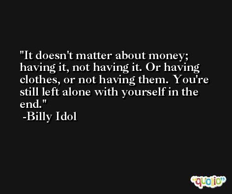 It doesn't matter about money; having it, not having it. Or having clothes, or not having them. You're still left alone with yourself in the end. -Billy Idol