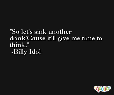 So let's sink another drink'Cause it'll give me time to think. -Billy Idol