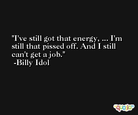 I've still got that energy, ... I'm still that pissed off. And I still can't get a job. -Billy Idol