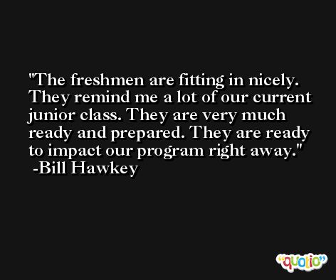 The freshmen are fitting in nicely. They remind me a lot of our current junior class. They are very much ready and prepared. They are ready to impact our program right away. -Bill Hawkey