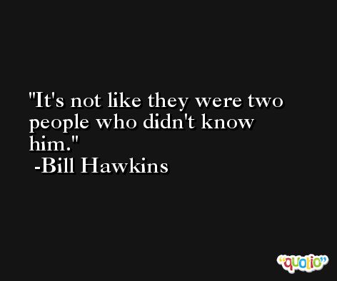 It's not like they were two people who didn't know him. -Bill Hawkins