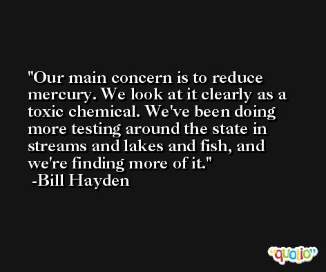 Our main concern is to reduce mercury. We look at it clearly as a toxic chemical. We've been doing more testing around the state in streams and lakes and fish, and we're finding more of it. -Bill Hayden