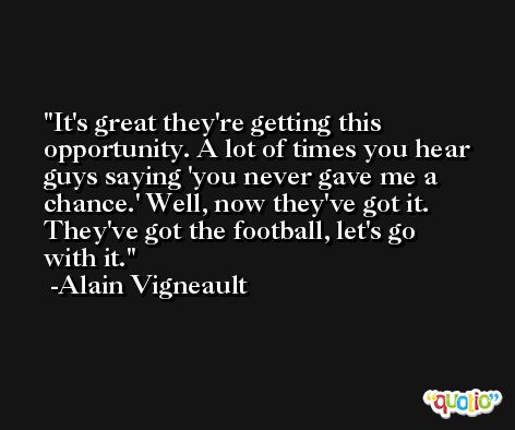 It's great they're getting this opportunity. A lot of times you hear guys saying 'you never gave me a chance.' Well, now they've got it. They've got the football, let's go with it. -Alain Vigneault
