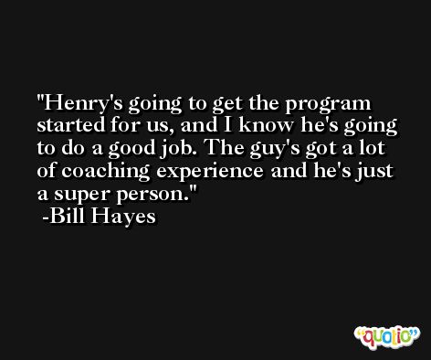 Henry's going to get the program started for us, and I know he's going to do a good job. The guy's got a lot of coaching experience and he's just a super person. -Bill Hayes
