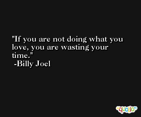 If you are not doing what you love, you are wasting your time. -Billy Joel