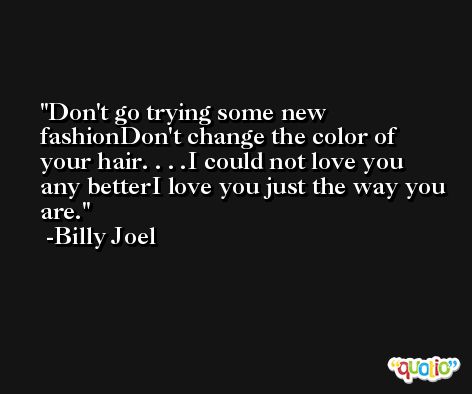 Don't go trying some new fashionDon't change the color of your hair. . . .I could not love you any betterI love you just the way you are. -Billy Joel