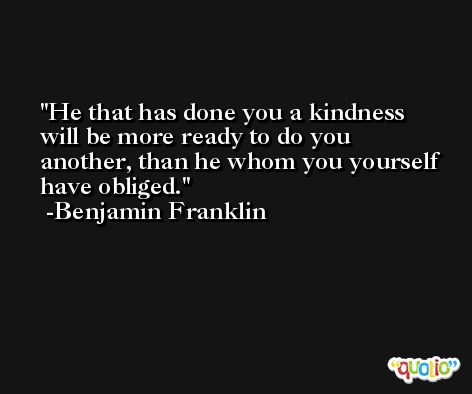 He that has done you a kindness will be more ready to do you another, than he whom you yourself have obliged. -Benjamin Franklin