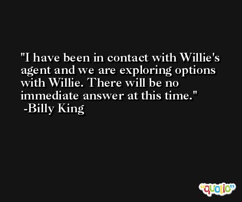 I have been in contact with Willie's agent and we are exploring options with Willie. There will be no immediate answer at this time. -Billy King