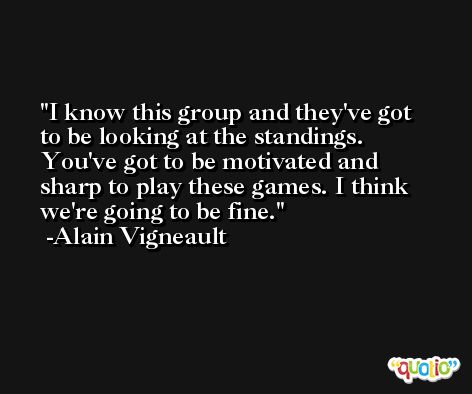 I know this group and they've got to be looking at the standings. You've got to be motivated and sharp to play these games. I think we're going to be fine. -Alain Vigneault