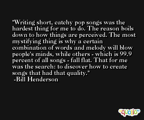Writing short, catchy pop songs was the hardest thing for me to do. The reason boils down to how things are perceived. The most mystifying thing is why a certain combination of words and melody will blow people's minds, while others - which is 99.9 percent of all songs - fall flat. That for me was the search: to discover how to create songs that had that quality. -Bill Henderson