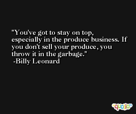 You've got to stay on top, especially in the produce business. If you don't sell your produce, you throw it in the garbage. -Billy Leonard