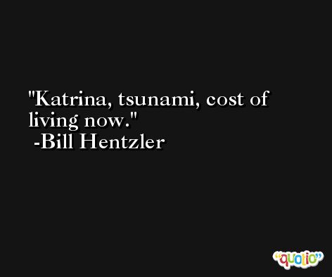 Katrina, tsunami, cost of living now. -Bill Hentzler