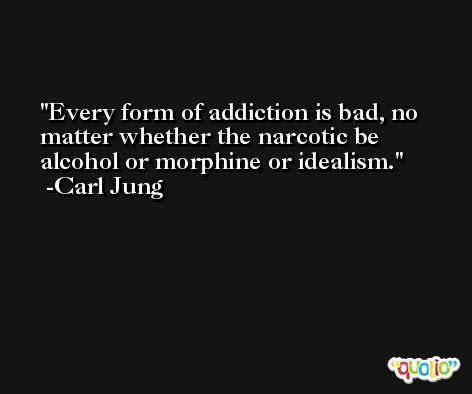 Every form of addiction is bad, no matter whether the narcotic be alcohol or morphine or idealism. -Carl Jung