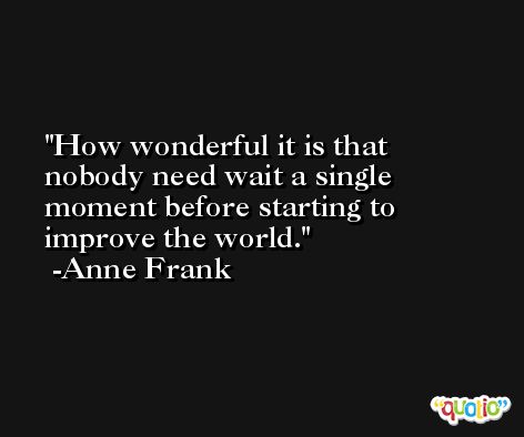How wonderful it is that nobody need wait a single moment before starting to improve the world. -Anne Frank
