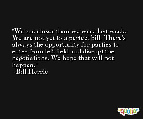 We are closer than we were last week. We are not yet to a perfect bill, There's always the opportunity for parties to enter from left field and disrupt the negotiations. We hope that will not happen. -Bill Herrle