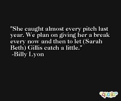 She caught almost every pitch last year. We plan on giving her a break every now and then to let (Sarah Beth) Gillis catch a little. -Billy Lyon