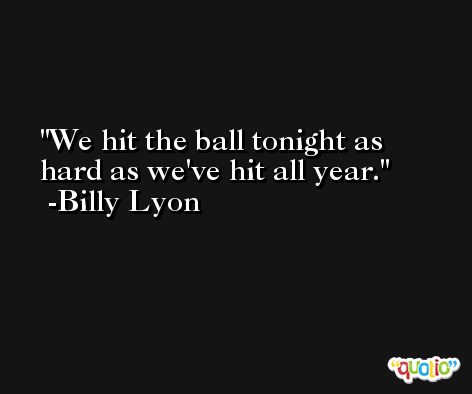 We hit the ball tonight as hard as we've hit all year. -Billy Lyon