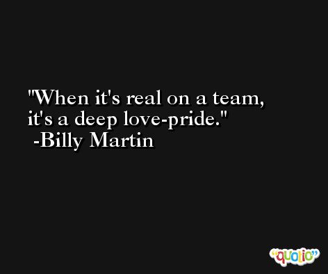 When it's real on a team, it's a deep love-pride. -Billy Martin