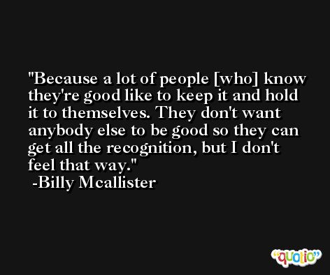 Because a lot of people [who] know they're good like to keep it and hold it to themselves. They don't want anybody else to be good so they can get all the recognition, but I don't feel that way. -Billy Mcallister