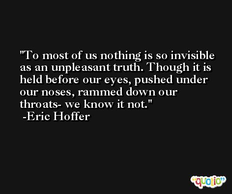 To most of us nothing is so invisible as an unpleasant truth. Though it is held before our eyes, pushed under our noses, rammed down our throats- we know it not. -Eric Hoffer