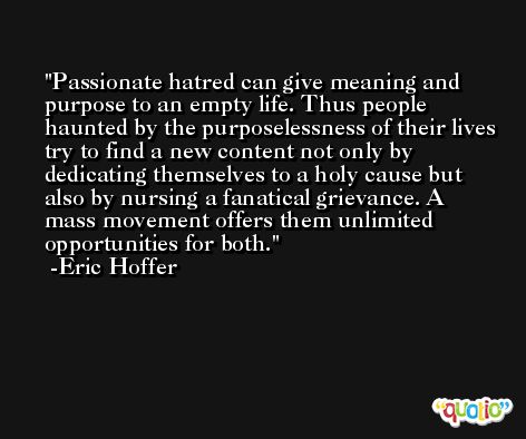 Passionate hatred can give meaning and purpose to an empty life. Thus people haunted by the purposelessness of their lives try to find a new content not only by dedicating themselves to a holy cause but also by nursing a fanatical grievance. A mass movement offers them unlimited opportunities for both. -Eric Hoffer