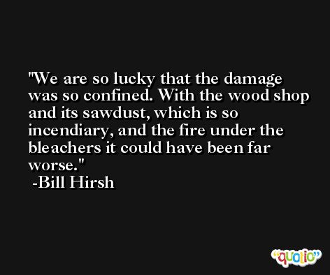 We are so lucky that the damage was so confined. With the wood shop and its sawdust, which is so incendiary, and the fire under the bleachers it could have been far worse. -Bill Hirsh