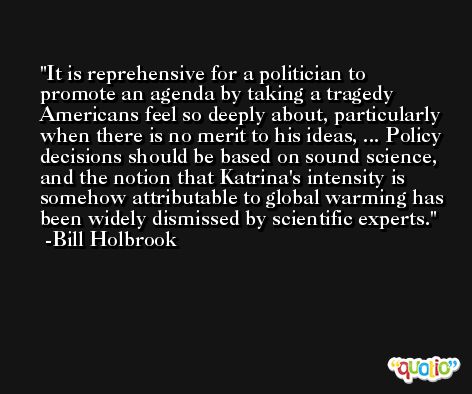 It is reprehensive for a politician to promote an agenda by taking a tragedy Americans feel so deeply about, particularly when there is no merit to his ideas, ... Policy decisions should be based on sound science, and the notion that Katrina's intensity is somehow attributable to global warming has been widely dismissed by scientific experts. -Bill Holbrook