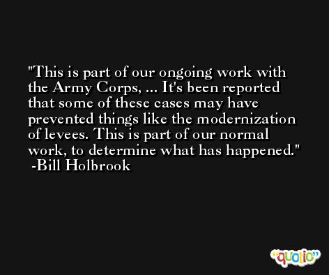 This is part of our ongoing work with the Army Corps, ... It's been reported that some of these cases may have prevented things like the modernization of levees. This is part of our normal work, to determine what has happened. -Bill Holbrook