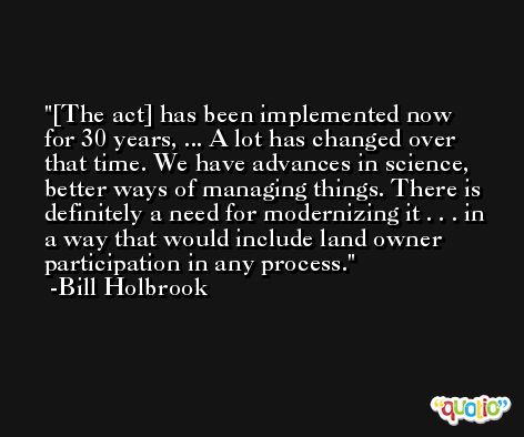 [The act] has been implemented now for 30 years, ... A lot has changed over that time. We have advances in science, better ways of managing things. There is definitely a need for modernizing it . . . in a way that would include land owner participation in any process. -Bill Holbrook