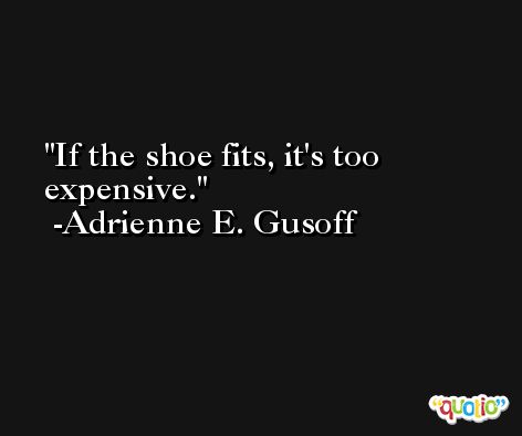 If the shoe fits, it's too expensive. -Adrienne E. Gusoff
