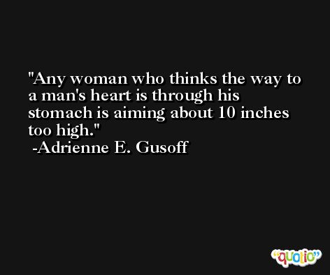 Any woman who thinks the way to a man's heart is through his stomach is aiming about 10 inches too high. -Adrienne E. Gusoff