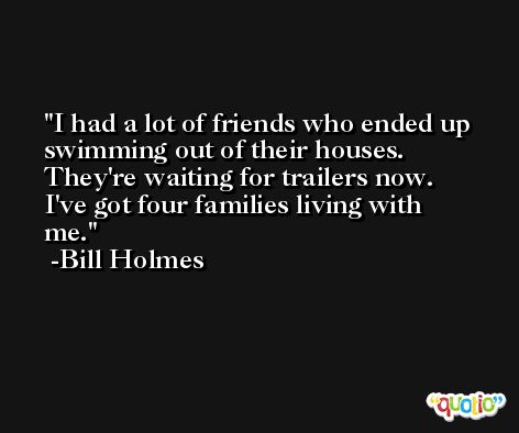 I had a lot of friends who ended up swimming out of their houses. They're waiting for trailers now. I've got four families living with me. -Bill Holmes