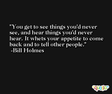 You get to see things you'd never see, and hear things you'd never hear. It whets your appetite to come back and to tell other people. -Bill Holmes