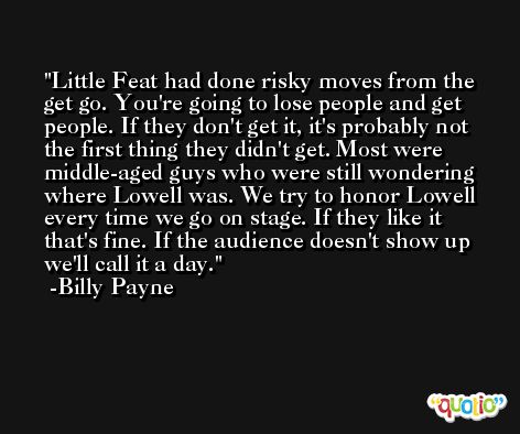Little Feat had done risky moves from the get go. You're going to lose people and get people. If they don't get it, it's probably not the first thing they didn't get. Most were middle-aged guys who were still wondering where Lowell was. We try to honor Lowell every time we go on stage. If they like it that's fine. If the audience doesn't show up we'll call it a day. -Billy Payne