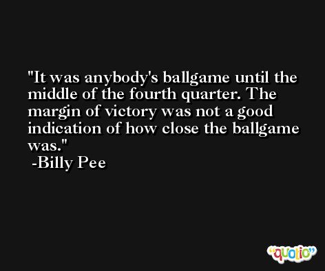 It was anybody's ballgame until the middle of the fourth quarter. The margin of victory was not a good indication of how close the ballgame was. -Billy Pee