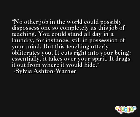 No other job in the world could possibly dispossess one so completely as this job of teaching. You could stand all day in a laundry, for instance, still in possession of your mind. But this teaching utterly obliterates you. It cuts right into your being: essentially, it takes over your spirit. It drags it out from where it would hide. -Sylvia Ashton-Warner