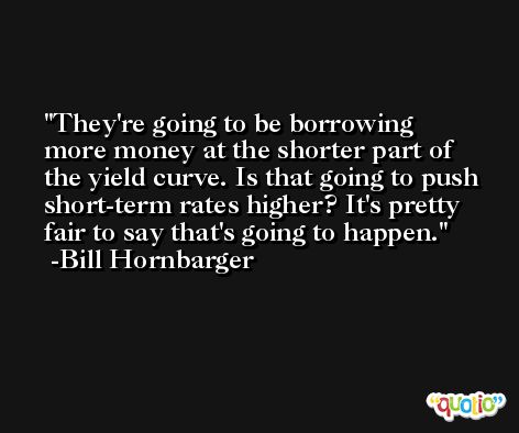 They're going to be borrowing more money at the shorter part of the yield curve. Is that going to push short-term rates higher? It's pretty fair to say that's going to happen. -Bill Hornbarger