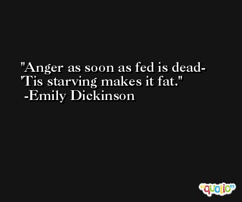 Anger as soon as fed is dead-  'Tis starving makes it fat. -Emily Dickinson