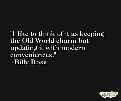 I like to think of it as keeping the Old World charm but updating it with modern conveniences. -Billy Rose