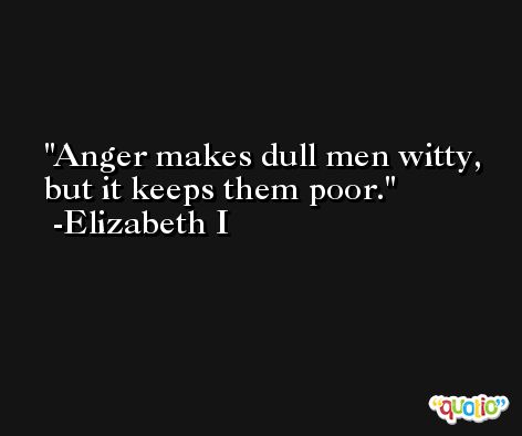 Anger makes dull men witty, but it keeps them poor. -Elizabeth I