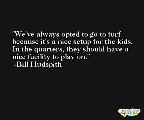 We've always opted to go to turf because it's a nice setup for the kids. In the quarters, they should have a nice facility to play on. -Bill Hudspith