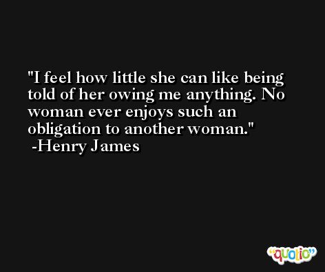 I feel how little she can like being told of her owing me anything. No woman ever enjoys such an obligation to another woman. -Henry James