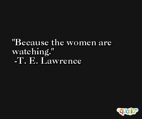 Because the women are watching. -T. E. Lawrence