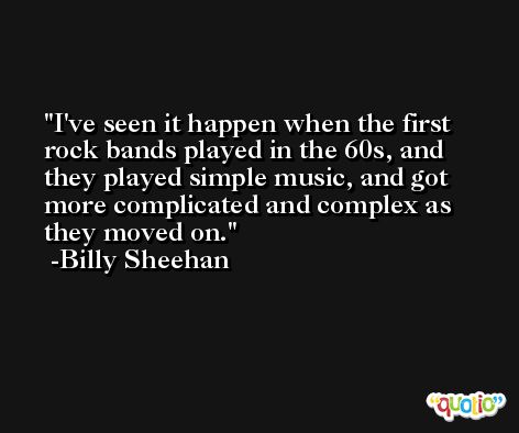 I've seen it happen when the first rock bands played in the 60s, and they played simple music, and got more complicated and complex as they moved on. -Billy Sheehan