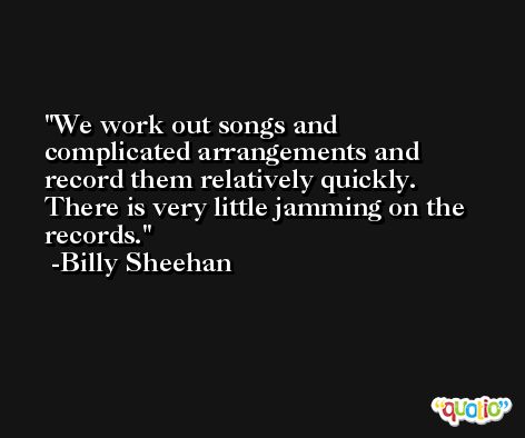We work out songs and complicated arrangements and record them relatively quickly. There is very little jamming on the records. -Billy Sheehan