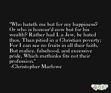 Who hateth me but for my happiness? Or who is honour'd now but for his wealth? Rather had I, a Jew, be hated thus, Than pitied in a Christian poverty; For I can see no fruits in all their faith, But malice, falsehood, and excessive pride, Which methinks fits not their profession. -Christopher Marlowe