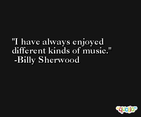 I have always enjoyed different kinds of music. -Billy Sherwood