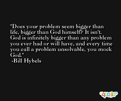 Does your problem seem bigger than life, bigger than God himself? It isn't. God is infinitely bigger than any problem you ever had or will have, and every time you call a problem unsolvable, you mock God. -Bill Hybels