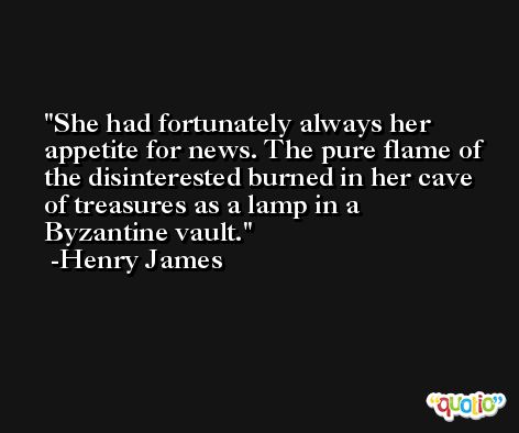 She had fortunately always her appetite for news. The pure flame of the disinterested burned in her cave of treasures as a lamp in a Byzantine vault. -Henry James