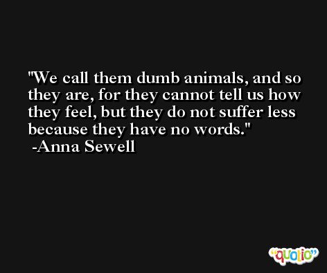 We call them dumb animals, and so they are, for they cannot tell us how they feel, but they do not suffer less because they have no words. -Anna Sewell